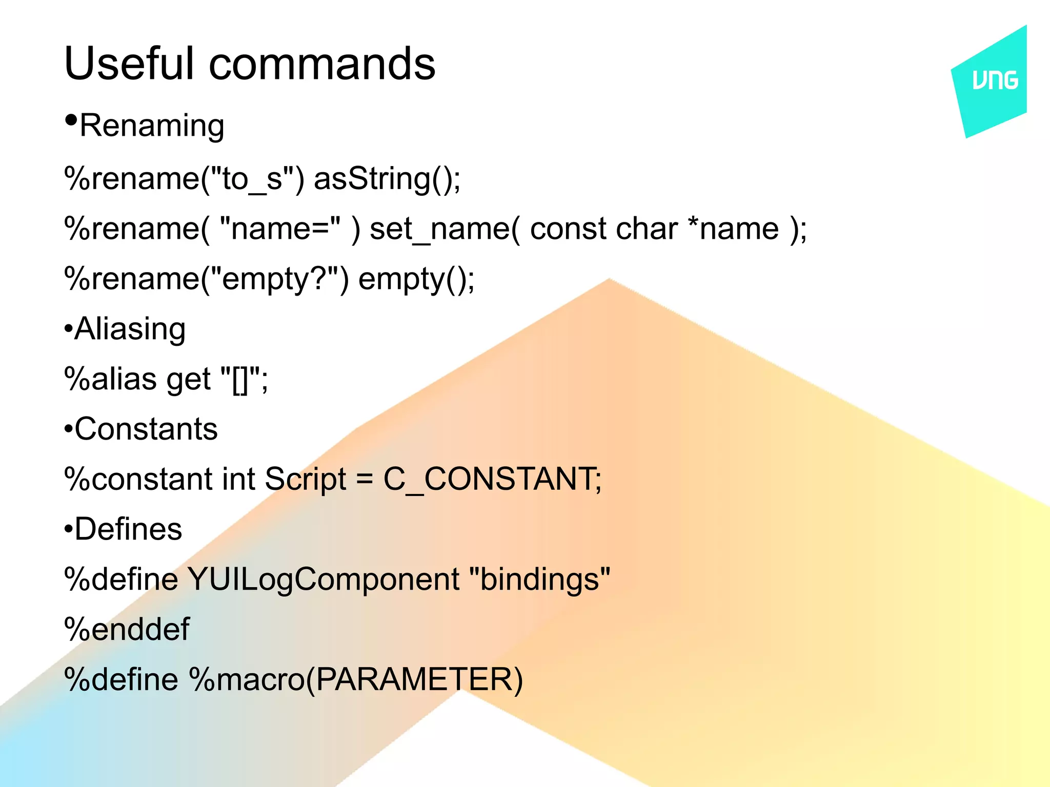 Useful commands
•Renaming
%rename("to_s") asString();
%rename( "name=" ) set_name( const char *name );
%rename("empty?") empty();
•Aliasing
%alias get "[]";
•Constants
%constant int Script = C_CONSTANT;
•Defines
%define YUILogComponent "bindings"
%enddef
%define %macro(PARAMETER)
 