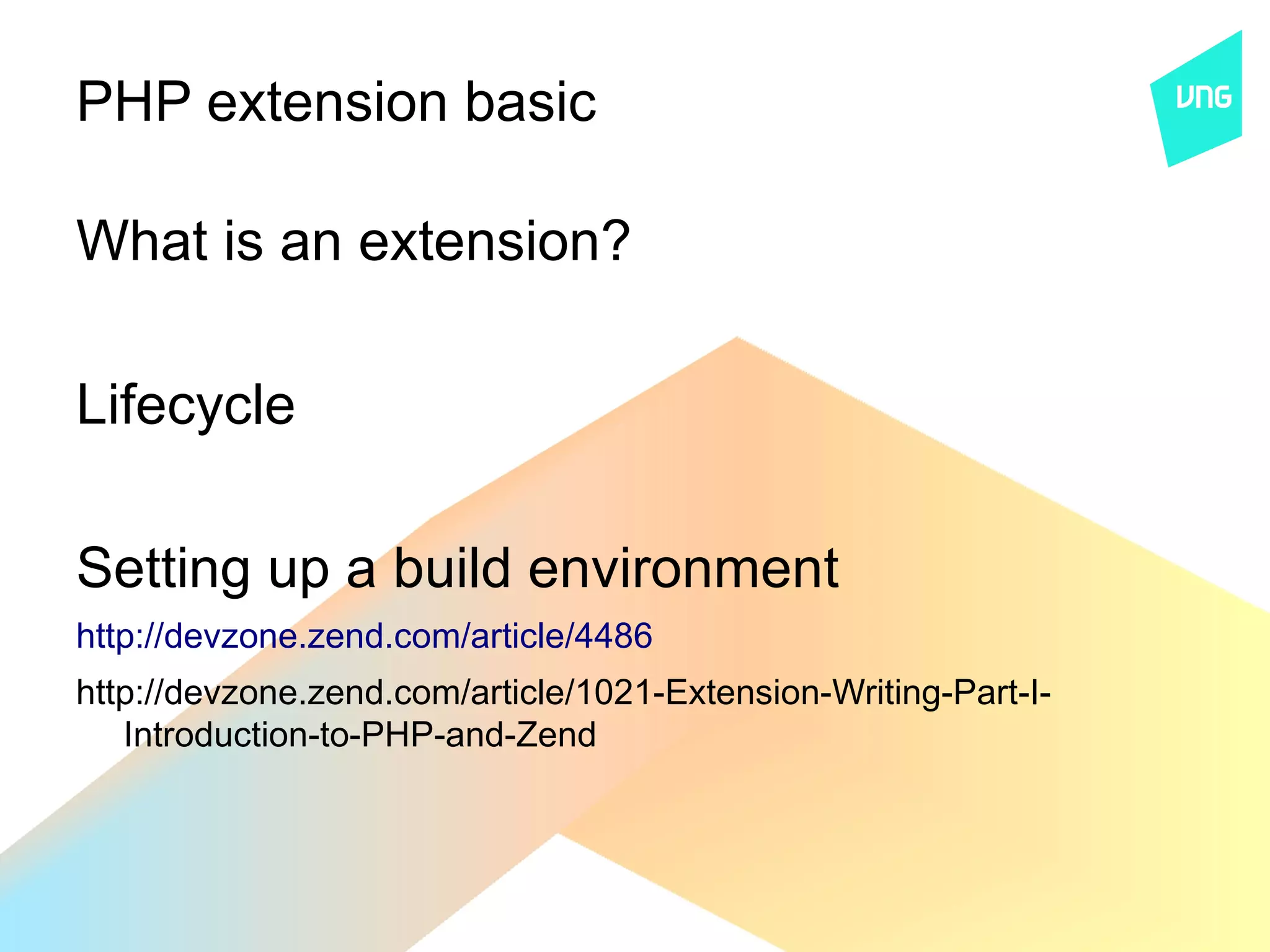 PHP extension basic

What is an extension?

Lifecycle

Setting up a build environment
http://devzone.zend.com/article/4486
http://devzone.zend.com/article/1021-Extension-Writing-Part-I-
   Introduction-to-PHP-and-Zend
 
