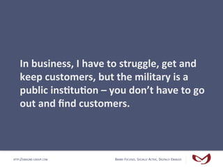 In	
  business,	
  I	
  have	
  to	
  struggle,	
  get	
  and	
  
    keep	
  customers,	
  but	
  the	
  military	
  is	
...
