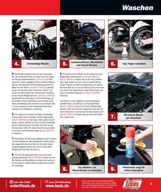 Waschen




                                                                                Insektenentferner, Blockbürste
     4.               Schwammige Wäsche                             5.               und Spezial-Bürsten                                      6.           Ggf. Felgen schrubben


  5. Hartnäckiger Insektenschmutz auf dem Scheinwerfer           9. Für lackierte Teile empfiehlt sich der Auftrag eines Lack-
  bzw. der Tourenscheibe lässt sich besser nach dem Einsatz      pflegemittels mit Wachsanteil (z.B. Procycle Polierwachs
  des Procycle Insektenentferners (z.B. Best.Nr. 10004990)       Best.Nr. 10004923), welches nicht nur für einen perfekten
  abwaschen. Schwer zugängliche Partien am Motor (Rippen),       Glanz sorgt, sondern auch den Lack vor Umwelteinflüssen
  oder der Umlenkhebelei der Hinterradfederung dürfen bei        schützt. Praktisch sind Mittel, die gleichzeitig auch säubern.
  Bedarf mit einer Bürste (z.B. Best.Nr. 10004116) gereinigt     Mit diesen lässt sich z.B. auch der Bereich unter der Sitzbank
  werden. Für besonders stark verschmutzte „Rippen“ und          oder unterm Tank sauberwischen. Große Flächen lassen sich
  schwer erreichbare Stellen bzw. Zwischenräume empfehlen        ideal mit speziellen Polierpads (z.B. Best.Nr. 10004893)
  wir das Procycle Pflegebürsten-Set (z.B. Best.Nr. 10004025).   bearbeiten.
  Verwendenden Sie diese jedoch nicht für das Reinigen von
  Chromteilen und den empfindlichen Lack von Tank, Seiten-       Sind Kratzer im Lack, empfehlen wir die Verwendung von
  teilen und Verkleidung! Den Schwamm und die Bürsten öfter      spezieller Politur, z.B. S100 Lack- und Kunststoff-Polish
  im Eimer auswaschen, damit Sandpartikel keine Chance           (Best.Nr. 10004226). Diese ist mit feinen Schleifpartikeln
  bekommen, die Oberflächen zu zerkratzen.                       versehen, damit sich die Kratzer auspolieren lassen. Bei klei-
                                                                 neren Schrammen im Lack kann oft das Quixx Repair System
  6. Nun reinigen Sie bei Bedarf die Felgen. Hartnäckigem        (Best.Nr. 10004145) die letzte Rettung vorm teuren Besuch                                  Mit klarem Wasser
  Schmutz gehen Sie mit speziellem Procycle Felgenreiniger
  (Best.Nr. 10004962) an den Kragen. Dabei greifen Sie auch
                                                                 beim Lackierer sein.                                                         7.             gut abspritzen
  wieder zur Bürste. Natürlich nur, wenn Sie keine Chromfelgen
  besitzen. Gleichzeitig kann man dabei einen Blick auf die
  Bremsscheiben werfen. Bei starker Verschmutzung empfiehlt
  es sich, den Procycle Bremsenreiniger (Best.Nr. 10004977)
  zu verwenden.

  7. Abschließend das Motorrad ausgiebig mit einem Schlauch
  und klarem Wasser von allen Reinigerresten befreien. Beson-
  ders ungeschützte Aluminiumteile und Schrauben müssen
  ausgiebig abgespült werden, denn auch ein sehr sanfter
  Reiniger greift diese Teile auf Dauer an.

  8. Sind alle Teile klargespült, ledert man sie mit einem
  Spezialkunstledertuch (Best.Nr. 10004239) trocken. So wer-
  den Schlieren und Wasserflecken vermieden. Das Ledertuch
  hin und wieder in sauberem Wasser auswaschen und gründ-
  lich auswringen.
                                                                                      Gut abledern, um                                                     Polierwachs sorgt für
                                                                    8.            Wasserflecken zu vermeiden                                  9.            echten Superglanz



@ Louis 24h E-Mail:                                   Louis 24h-Onlineshop:
                                                                                                Alle genannten Preise sind unverbindlich empfohlene
                                                                                                Verkaufspreise in Euro inklusive Umsatzsteuer, zuzüglich
                                                                                                                                                                                   5
order@louis.de                                   www.louis.de                                   Liefer- und Versandkostenpauschale (siehe Hauptkatalog
                                                                                                Seite 1083). Druckfehler und Irrtümer vorbehalten.
 