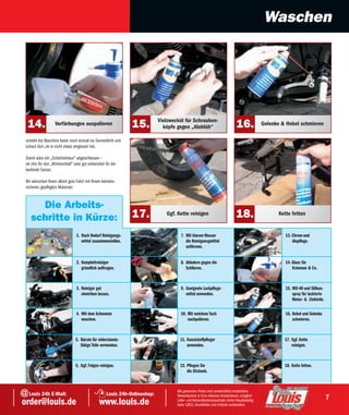 Waschen




                                                                              Vielzwecköl für Schrauben-
   14.               Verfärbungen auspolieren                    15.            köpfe gegen „Alublüh“                            16.             Gelenke & Hebel schmieren

  schiebt die Maschine lieber noch einmal ins Sonnenlicht und
  schaut dort, ob er nicht etwas vergessen hat.

  Damit wäre die „Schönheitskur“ abgeschlossen –
  ob chic für den „Winterschlaf“ oder gut vorbereitet für die
  laufende Saison.

  Wir wünschen Ihnen allzeit gute Fahrt mit Ihrem betriebs-
  sicheren, gepflegten Motorrad.


       Die Arbeits-
     schritte in Kürze:                                          17.             Ggf. Kette reinigen                             18.                    Kette fetten


                                   1. Nach Bedarf Reinigungs-                           7. Mit klarem Wasser                                               13. Chrom-und
                                      mittel zusammenstellen.                              die Reinigunsgmittel                                                Alupflege.
                                                                                           entfernen.


                                   2. Komplettreiniger                                  8. Abledern gegen die                                              14. Glanz für
                                      gründlich auftragen.                                 Schlieren.                                                          Krümmer & Co.



                                   3. Reiniger gut                                      9. Geeignete Lackpflege-                                           15. WD-40 und Silikon-
                                      einwirken lassen.                                    mittel anwenden.                                                    spray für lackierte
                                                                                                                                                               Motor- & Zinkteile.

                                   4. Mit dem Schwamm                                   10. Mit weichem Tuch                                               16. Hebel und Gelenke
                                      waschen.                                              nachpolieren.                                                      schmieren.



                                  5. Bürste für widerstands-                            11. Kunststoffpfleger                                             17. Ggf. Kette
                                     fähige Teile verwenden.                                anwenden.                                                         reinigen.



                                  6. Ggf. Felgen reinigen.                              12. Pflegen Sie                                                   18. Kette fetten.
                                                                                            die Sitzbank.



@ Louis 24h E-Mail:                                   Louis 24h-Onlineshop:
                                                                                      Alle genannten Preise sind unverbindlich empfohlene
                                                                                      Verkaufspreise in Euro inklusive Umsatzsteuer, zuzüglich
                                                                                                                                                                                     7
order@louis.de                                    www.louis.de                        Liefer- und Versandkostenpauschale (siehe Hauptkatalog
                                                                                      Seite 1083). Druckfehler und Irrtümer vorbehalten.
 