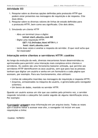 Set-cookie: 1678453
Cookie: 1678453
Aula 2 - Web: Protocolo HTTP e servidor
Apache...
Redes de Computadores II
Ademar França de Sousa IMD/ Página
Atividade 03
1. Pesquise sobre as diversas opções deﬁnidas pelo protocolo HTTP que
podem estar presentes nas mensagens de requisição e de resposta. Cite
duas delas.
2. Pesquise sobre os diversos valores de linhas de estado deﬁnidos para
o protocolo HTTP, bem como seu signiﬁcado. Cite dois deles.
3. Simulando um cliente HTTP
Abra um terminal Linux e digite:
telnet start.ubuntu.com 80
Digite uma requisição HTTP:
GET /12.04/index.html HTTP/1.1
host: start.ubuntu.com
tecle duas vezes e analise a resposta do servidor. O que você acha que
foi mostrado?
Interação entre clientes e servidores HTTP: cookies
Ao longo da evolução da web, diversos mecanismos foram desenvolvidos ou
aprimorados para permitir uma interação mais complexa entre clientes e
servidores. Os cookies são uma ferramenta bastante utilizada, que permite aos
servidores HTTP identiﬁcarem os seus usuários, sem que para isso as pessoas
tenham que digitar um usuário e senha em um formulário a cada página que
acessam, por exemplo. Para seu funcionamento, eles utilizam:
Linhas de cabeçalho inseridas nas mensagens de requisição e resposta HTTP;
Arquivos, armazenados na máquina do usuário, e gerenciados pelo navegador
(cliente);
Um banco de dados, mantido no servidor HTTP.
Quando um usuário acessa um site que usa cookies pela primeira vez, o servidor
responde incluindo o cabeçalho Set-cookie seguido de alguma identiﬁcação única.
Por exemplo:
O navegador armazena essa informação em um arquivo texto. Todas as vezes
que o usuário voltar a acessar esse site, o navegador irá incluir em suas
requisições a linha:
 