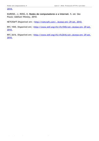 Aula 2 - Web: Protocolo HTTP e servidor
Apache...
Redes de Computadores II
Ademar França de Sousa IMD/ Página
2010.
KUROSE, J.; ROSS, K. Redes de computadores e a internet. 5. ed. São
Paulo: Addison Wesley, 2010.
NETCRAFT.Disponível em: <http://netcraft.com>. Acesso em: 29 set. 2010.
RFC 1945. Disponível em: <http://www.ietf.org/rfc/rfc1945.txt>.Acesso em: 29 set.
2010.
RFC 2616. Disponível em: <http://www.ietf.org/rfc/rfc2616.txt>.Acesso em: 29 set.
2010.
 
