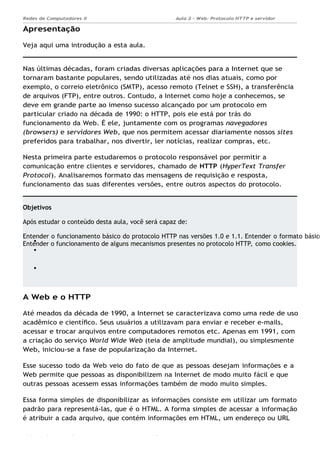 Aula 2 - Web: Protocolo HTTP e servidor
Apache...
Redes de Computadores II
Objetivos
Após estudar o conteúdo desta aula, você será capaz de:
Entender o funcionamento básico do protocolo HTTP nas versões 1.0 e 1.1. Entender o formato básico
Entender o funcionamento de alguns mecanismos presentes no protocolo HTTP, como cookies.
Ademar França de Sousa IMD/ Página 2
Apresentação
Veja aqui uma introdução a esta aula.
Nas últimas décadas, foram criadas diversas aplicações para a Internet que se
tornaram bastante populares, sendo utilizadas até nos dias atuais, como por
exemplo, o correio eletrônico (SMTP), acesso remoto (Telnet e SSH), a transferência
de arquivos (FTP), entre outros. Contudo, a Internet como hoje a conhecemos, se
deve em grande parte ao imenso sucesso alcançado por um protocolo em
particular criado na década de 1990: o HTTP, pois ele está por trás do
funcionamento da Web. É ele, juntamente com os programas navegadores
(browsers) e servidores Web, que nos permitem acessar diariamente nossos sites
preferidos para trabalhar, nos divertir, ler notícias, realizar compras, etc.
Nesta primeira parte estudaremos o protocolo responsável por permitir a
comunicação entre clientes e servidores, chamado de HTTP (HyperText Transfer
Protocol). Analisaremos formato das mensagens de requisição e resposta,
funcionamento das suas diferentes versões, entre outros aspectos do protocolo.
A Web e o HTTP
Até meados da década de 1990, a Internet se caracterizava como uma rede de uso
acadêmico e cientíﬁco. Seus usuários a utilizavam para enviar e receber e-mails,
acessar e trocar arquivos entre computadores remotos etc. Apenas em 1991, com
a criação do serviço World Wide Web (teia de amplitude mundial), ou simplesmente
Web, iniciou-se a fase de popularização da Internet.
Esse sucesso todo da Web veio do fato de que as pessoas desejam informações e a
Web permite que pessoas as disponibilizem na Internet de modo muito fácil e que
outras pessoas acessem essas informações também de modo muito simples.
Essa forma simples de disponibilizar as informações consiste em utilizar um formato
padrão para representá-las, que é o HTML. A forma simples de acessar a informação
é atribuir a cada arquivo, que contém informações em HTML, um endereço ou URL
 