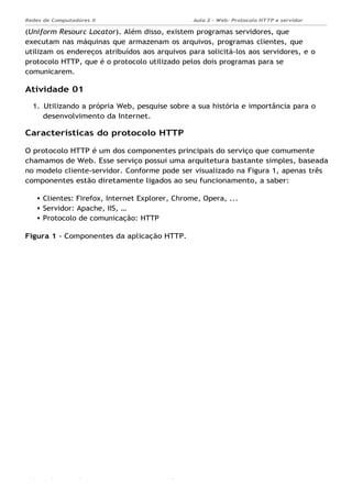 Aula 2 - Web: Protocolo HTTP e servidor
Apache...
Redes de Computadores II
Ademar França de Sousa IMD/ Página 3
(Uniform Resourc Locator). Além disso, existem programas servidores, que
executam nas máquinas que armazenam os arquivos, programas clientes, que
utilizam os endereços atribuídos aos arquivos para solicitá-los aos servidores, e o
protocolo HTTP, que é o protocolo utilizado pelos dois programas para se
comunicarem.
Atividade 01
1. Utilizando a própria Web, pesquise sobre a sua história e importância para o
desenvolvimento da Internet.
Características do protocolo HTTP
O protocolo HTTP é um dos componentes principais do serviço que comumente
chamamos de Web. Esse serviço possui uma arquitetura bastante simples, baseada
no modelo cliente-servidor. Conforme pode ser visualizado na Figura 1, apenas três
componentes estão diretamente ligados ao seu funcionamento, a saber:
Clientes: Firefox, Internet Explorer, Chrome, Opera, ...
Servidor: Apache, IIS, …
Protocolo de comunicação: HTTP
Figura 1 - Componentes da aplicação HTTP.
 