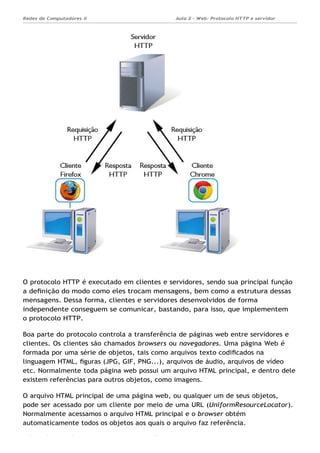 Aula 2 - Web: Protocolo HTTP e servidor
Apache...
Redes de Computadores II
Ademar França de Sousa IMD/ Página 4
O protocolo HTTP é executado em clientes e servidores, sendo sua principal função
a deﬁnição do modo como eles trocam mensagens, bem como a estrutura dessas
mensagens. Dessa forma, clientes e servidores desenvolvidos de forma
independente conseguem se comunicar, bastando, para isso, que implementem
o protocolo HTTP.
Boa parte do protocolo controla a transferência de páginas web entre servidores e
clientes. Os clientes são chamados browsers ou navegadores. Uma página Web é
formada por uma série de objetos, tais como arquivos texto codiﬁcados na
linguagem HTML, ﬁguras (JPG, GIF, PNG...), arquivos de áudio, arquivos de vídeo
etc. Normalmente toda página web possui um arquivo HTML principal, e dentro dele
existem referências para outros objetos, como imagens.
O arquivo HTML principal de uma página web, ou qualquer um de seus objetos,
pode ser acessado por um cliente por meio de uma URL (UniformResourceLocator).
Normalmente acessamos o arquivo HTML principal e o browser obtém
automaticamente todos os objetos aos quais o arquivo faz referência.
 