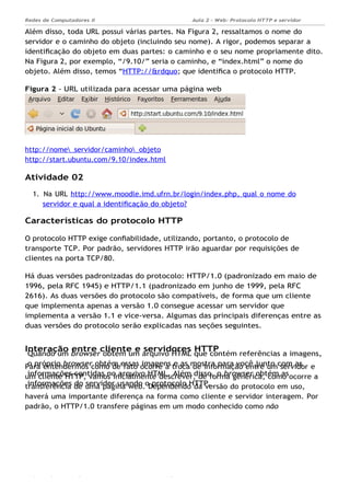 Quando um browser obtém um arquivo HTML que contém referências a imagens,
o próprio browser obtém essas imagens e as mostra para você junto com as
informações contidas no arquivo HTML. Além disso, o browser obtém as
informações do servidor usando o protocolo HTTP.
Aula 2 - Web: Protocolo HTTP e servidor
Apache...
Redes de Computadores II
Ademar França de Sousa IMD/ Página 5
Além disso, toda URL possui várias partes. Na Figura 2, ressaltamos o nome do
servidor e o caminho do objeto (incluindo seu nome). A rigor, podemos separar a
identiﬁcação do objeto em duas partes: o caminho e o seu nome propriamente dito.
Na Figura 2, por exemplo, “/9.10/” seria o caminho, e “index.html” o nome do
objeto. Além disso, temos “HTTP://&rdquo; que identiﬁca o protocolo HTTP.
Figura 2 - URL utilizada para acessar uma página web
http://nome_servidor/caminho_objeto
http://start.ubuntu.com/9.10/index.html
Atividade 02
1. Na URL http://www.moodle.imd.ufrn.br/login/index.php, qual o nome do
servidor e qual a identiﬁcação do objeto?
Características do protocolo HTTP
O protocolo HTTP exige conﬁabilidade, utilizando, portanto, o protocolo de
transporte TCP. Por padrão, servidores HTTP irão aguardar por requisições de
clientes na porta TCP/80.
Há duas versões padronizadas do protocolo: HTTP/1.0 (padronizado em maio de
1996, pela RFC 1945) e HTTP/1.1 (padronizado em junho de 1999, pela RFC
2616). As duas versões do protocolo são compatíveis, de forma que um cliente
que implementa apenas a versão 1.0 consegue acessar um servidor que
implementa a versão 1.1 e vice-versa. Algumas das principais diferenças entre as
duas versões do protocolo serão explicadas nas seções seguintes.
Interação entre cliente e servidores HTTP
Para entendermos como de fato ocorre a troca de informação entre um servidor e
um cliente HTTP, vamos inicialmente descrever, de forma genérica, como ocorre a
transferência de uma página web. Dependendo da versão do protocolo em uso,
haverá uma importante diferença na forma como cliente e servidor interagem. Por
padrão, o HTTP/1.0 transfere páginas em um modo conhecido como não
 