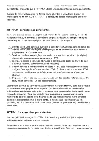 http://start.ubuntu.com/9.10/index.htm
Aula 2 - Web: Protocolo HTTP e servidor
Apache...
Redes de Computadores II
Ademar França de Sousa IMD/ Página 6
persistente, enquanto que o HTTP/1.1 utiliza um modo conhecido como persistente.
Apesar de haver diferenças na forma como clientes e servidores trocam as
mensagens no HTTP/1.0 e HTTP/1.1, o conteúdo dessas mensagens pode ser
idêntico.
HTTP/1.0 – conexões não persistentes
Para um cliente acessar a página web indicada no quadro abaixo, no modo
não persistente, ele realiza a sequência de passos descritos a seguir. Imagine
que o arquivo HTML dessa página faz referência a três imagens.
1. Cliente inicia uma conexão TCP com o servidor start.ubuntu.com na porta 80;
2. Cliente envia uma mensagem de requisição HTTP ao servidor solicitando a
página web /9.10/index.html;
3. Servidor recebe a requisição e responde com o objeto solicitado (a página)
através de uma mensagem de resposta HTTP;
4. Servidor encerra a conexão TCP após a conﬁrmação (acks do TCP) de que
o cliente recebeu corretamente sua resposta;
5. Cliente recebe a mensagem de resposta HTTP. Essa mensagem indica que
o objeto “encapsulado” é um arquivo HTML. O cliente extrai o arquivo HTML
da resposta, analisa seu conteúdo, e encontra referências para 3 outros
objetos;
6. Os passos 1 até 4 são repetidos para cada um dos objetos referenciados. Ou
seja, novas conexões TCP são estabelecidas;
Quando um cliente ou servidor utiliza conexões não persistentes, para cada objeto
existente em uma página irá se repetir o processo de abertura de conexão;
solicitação e recebimento do objeto; encerramento de conexão. Assim sendo, esse
modo de operação não é apropriado para páginas que possuam um grande
número de objetos (como está ﬁcando cada vez mais comum). Abrir diversas
conexões sequencialmente é muito lento, e mesmo que fossem abertas em
paralelo, isso iria consumir muitos recursos (memória, processador) de clientes e
servidores.
HTTP/1.1 – conexões persistentes
Um dos principais avanços do HTTP/1.1 é permitir que vários objetos sejam
solicitados dentro de uma mesma conexão.
Dessa forma se atinge uma alta velocidade de transferência, sem implicar em um
consumo exagerado de recursos em clientes e servidores. Para um cliente acessar a
 