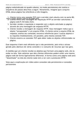 http://start.ubuntu.com/9.10/index.htm
Aula 2 - Web: Protocolo HTTP e servidor
Apache...
Redes de Computadores II
Ademar França de Sousa IMD/ Página 7
página web(indicada no quadro abaixo, no modo persistente) ele realiza a
sequência de passos descritos a seguir. Novamente, imagine que o arquivo
HTML dessa página faz referência a três imagens.
1. Cliente inicia uma conexão TCP com o servidor start.ubuntu.com na porta 80;
2. Cliente envia uma mensagem de requisição HTTP ao servidor solicitando a
página web/9.10/index.html;
3. Servidor recebe a requisição e responde com o objeto solicitado (a página)
através de uma mensagem de resposta HTTP;
4. Cliente recebe a mensagem de resposta HTTP. Essa mensagem indica que o
objeto “encapsulado” é um arquivo HTML. O cliente extrai o arquivo HTML da
resposta; analisa seu conteúdo; encontra referências para 3 outros objetos e
os requisita imediatamente, em paralelo, pela mesma conexão TCP.
5. Cliente encerra as conexões TCP após obter todos os objetos referenciados na
página.
Esse esquema é bem mais eﬁciente que o não persistente, pois evita o atraso
gerado pela abertura de várias conexões e o consumo de recursos que isso gera.
À medida que um cliente recebe os objetos que formam uma página web, ele os
exibe na tela. Vale salientar que dois clientes diferentes podem exibir uma mesma
página web de forma ligeiramente diferente. A forma como uma página web será
“desenhada” na tela do cliente nada tem a ver com o protocolo HTTP.
Veja aqui a explicação em vídeo sobre conexões não persistentes e conexões
persistentes
 