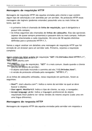 GET /12.04/index.html HTTP/1.1
Host: start.ubuntu.com
User-agent:
Mozilla/4.0 Accept-
language: pt-br
Aula 2 - Web: Protocolo HTTP e servidor
Apache...
Redes de Computadores II
Ademar França de Sousa IMD/ Página 8
Mensagens de requisição HTTP
Mensagens de requisição HTTP são aquelas enviadas pelo cliente e que contém
algum tipo de solicitação a ser atendida por um servidor. No protocolo HTTP essas
mensagens são legíveis (podemos entender) possuindo uma ou mais linhas de
texto, que são:
A primeira linha é chamada de linha de requisição, que é obrigatória e
possui três campos;
As linhas seguintes são chamadas de linhas de cabeçalho. Elas são opcionais
(apesar de quase sempre presentes) e possuem dois ou mais campos. Indicam
opções relacionadas a cada requisição. Há cerca de 50 opções distintas
deﬁnidas para o protocolo HTTP/1.1.
Vamos a seguir analisar em detalhes uma mensagem de requisição HTTP que foi
enviada de um browser para um servidor web. Primeiro, vejamos a requisição
completa:
Agora vamos nos deter a linha de requisição “GET /12.04/index.html HTTP/1.1”,
que indica:
O Método (tipo da requisição). “GET” é o mais comum. Usado quando o cliente
solicita um objeto do servidor;
O objeto solicitado incluindo o caminho até ele,“/12.04/index.html”;
A versão do protocolo utilizada pelo navegador: “HTTP/1.1”;
Já as linhas de cabeçalho utilizadas, nessa requisição em particular, foram as
seguintes:
Host**: start.ubuntu.com**: Indica o nome do servidor no qual se deve
buscar o objeto;
User-agent: Mozilla/4.0: Indica o tipo de cliente, ou seja, o navegador;
Accept-language: pt-br: Indica a linguagem preferencial do objeto
requisitado.Você poderia ter várias versões do mesmo arquivo (cada uma em
uma língua diferente).
Mensagens de resposta HTTP
Mensagens de resposta HTTP são aquelas enviadas pelo servidor em resposta a
 