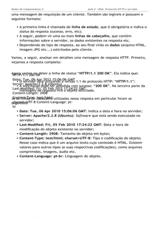 HTTP/1.1 200 OK
Date: Tue, 06 Apr 2012 15:06:06 GMT
Server: Apache/2.2.8 (Ubuntu)
Last-Modiﬁed: Fri, 05 Feb 2012 17:24:22 GMT
Content-Length: 2908
Content-Type: text/html;
charset=UTF-8 Content-Language: pt-
br
Aula 2 - Web: Protocolo HTTP e servidor
Apache...
Redes de Computadores II
Ademar França de Sousa IMD/ Página 9
uma mensagem de requisição de um cliente. Também são legíveis e possuem o
seguinte formato:
A primeira linha é chamada de linha de estado, que é obrigatória e indica o
status da resposta (sucesso, erro, etc);
A seguir, podem vir uma ou mais linhas de cabeçalho, que contém
informações sobre o servidor, os dados existentes na resposta etc.
Dependendo do tipo de resposta, ao seu ﬁnal virão os dados (arquivo HTML,
imagem JPG etc...) solicitados pelo cliente.
Vamos, a seguir, analisar em detalhes uma mensagem de resposta HTTP. Primeiro,
vejamos a resposta completa:
Agora vamos no deter a linha de status “HTTP/1.1 200 OK”. Ela indica que:
O servidor está utilizando a versão 1.1 do protocolo HTTP: “HTTP/1.1”;
A solicitação pode ser atendida com sucesso: “200 OK”. Na terceira parte da
mensagem de resposta virá o objeto solicitado.
Já as linhas de cabeçalho utilizadas nessa resposta em particular foram as
seguintes:
Date: Tue, 06 Apr 2010 15:06:06 GMT: Indica a data e hora no servidor;
Server: Apache/2.2.8 (Ubuntu): Software que está sendo executado no
servidor;
Last-Modiﬁed: Fri, 05 Feb 2010 17:24:22 GMT: Data e hora de
modiﬁcação do objeto existente no servidor;
Content-Length: 2908: Tamanho do objeto em bytes;
Content-Type: text/html; charset=UTF-8: Tipo e codiﬁcação do objeto;
Nesse caso indica que é um arquivo texto cujo conteúdo é HTML. Existem
valores para outros tipos (e suas respectivas codiﬁcações), como arquivos
comprimidos, imagens, áudio etc.
Content-Language: pt-br: Linguagem do objeto.
 