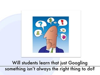 Will students learn that just Googling
something isn’t always the right thing to do?
 
