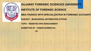 GUJARAT FORENSIC SCIENCES UNIVERSITY
INSTITUTE OF FORENSIC SCIENCE
MBA FINANCE WITH SPECIALIZATION IN FORENSIC ACCOUNTIN
SUBJECT : MANAGERIAL INFORMATION SYSTEM
TOPIC : WEBSITES INFO MANAGEMENT
SUBMITTED BY : PAWAN BARMECHA
02
 