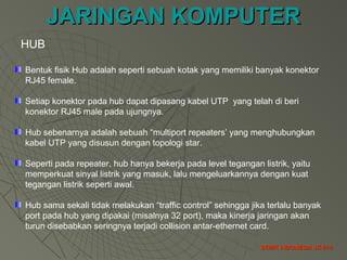 JARINGAN KOMPUTERJARINGAN KOMPUTER
STMIK INDONESIA JK-010STMIK INDONESIA JK-010
Bentuk fisik Hub adalah seperti sebuah kotak yang memiliki banyak konektor
RJ45 female.
Setiap konektor pada hub dapat dipasang kabel UTP yang telah di beri
konektor RJ45 male pada ujungnya.
Hub sebenarnya adalah sebuah “multiport repeaters’ yang menghubungkan
kabel UTP yang disusun dengan topologi star.
Seperti pada repeater, hub hanya bekerja pada level tegangan listrik, yaitu
memperkuat sinyal listrik yang masuk, lalu mengeluarkannya dengan kuat
tegangan listrik seperti awal.
Hub sama sekali tidak melakukan “traffic control” sehingga jika terlalu banyak
port pada hub yang dipakai (misalnya 32 port), maka kinerja jaringan akan
turun disebabkan seringnya terjadi collision antar-ethernet card.
HUB
 