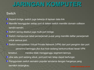 JARINGAN KOMPUTERJARINGAN KOMPUTER
STMIK INDONESIA JK-014STMIK INDONESIA JK-014
Switch
Seperti bridge, switch juga bekerja di lapisan data link
Memiliki keunggulan setiap port di dalam switch memiliki domain collision
sendiri-sendiri.
Switch sering disebut juga multi-port bridge.
Switch mempunyai tabel penterjemah pusat yang memiliki daftar penerjemah
untuk semua port.
Switch menciptakan Virtual Private Network (VPN) dari port pengirim dan port
penerima sehingga jika dua host sedang berkomunikasi lewat VPN
tersebut, mereka tidak mengganggu segment lainnya.
Jika satu port sedang sibuk, port-port lain tetap dapat berfungsi.
Penggunaan switch semakin populer terutama dengan harganya yang
semakin terjangkau.
 
