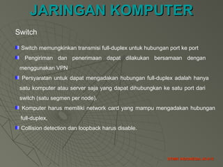 JARINGAN KOMPUTERJARINGAN KOMPUTER
STMIK INDONESIA JK-015STMIK INDONESIA JK-015
Switch
Switch memungkinkan transmisi full-duplex untuk hubungan port ke port
Pengiriman dan penerimaan dapat dilakukan bersamaan dengan
menggunakan VPN
Persyaratan untuk dapat mengadakan hubungan full-duplex adalah hanya
satu komputer atau server saja yang dapat dihubungkan ke satu port dari
switch (satu segmen per node).
Komputer harus memiliki network card yang mampu mengadakan hubungan
full-duplex,
Collision detection dan loopback harus disable.
 