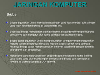 JARINGAN KOMPUTERJARINGAN KOMPUTER
STMIK INDONESIA JK-018STMIK INDONESIA JK-018
Bridge
Bridge digunakan untuk memisahkan jaringan yang luas menjadi sub-jaringan
yang lebih kecil dan bekerja di lapisan data link.
Beberapa bridge mempelajari alamat ethernet setiap device yang terhubung
dengannya dan mengatur alur frame berdasarkan alamat tersebut.
Bridge dapat digunakan untuk menghubungkan jaringan yang menggunakan
metode transmisi berbeda dan/atau medium akses kontrol yang berbeda,
misalnya bridge dapat menghubungkan ethernet baseband dengan ethernet
boardband, dan sebagainya.
Mekanisme yang digunakan oleh bridge disebut mekanisme frame filtering,
yaitu frame yang diterima disimpan sementara di bridge dan kemudian di
forward ke workstation pada LAN lainnya.
 