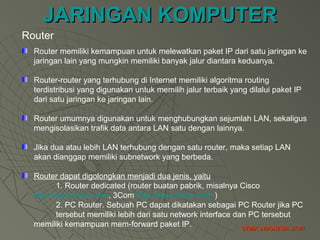 JARINGAN KOMPUTERJARINGAN KOMPUTER
STMIK INDONESIA JK-21STMIK INDONESIA JK-21
Router
Router memiliki kemampuan untuk melewatkan paket IP dari satu jaringan ke
jaringan lain yang mungkin memiliki banyak jalur diantara keduanya.
Router-router yang terhubung di Internet memiliki algoritma routing
terdistribusi yang digunakan untuk memilih jalur terbaik yang dilalui paket IP
dari satu jaringan ke jaringan lain.
Router umumnya digunakan untuk menghubungkan sejumlah LAN, sekaligus
mengisolasikan trafik data antara LAN satu dengan lainnya.
Jika dua atau lebih LAN terhubung dengan satu router, maka setiap LAN
akan dianggap memiliki subnetwork yang berbeda.
Router dapat digolongkan menjadi dua jenis, yaitu
1. Router dedicated (router buatan pabrik, misalnya Cisco
http://www.cisco.com, 3Com http://www.3com.com )
2. PC Router. Sebuah PC dapat dikatakan sebagai PC Router jika PC
tersebut memiliki lebih dari satu network interface dan PC tersebut
memiliki kemampuan mem-forward paket IP.
 