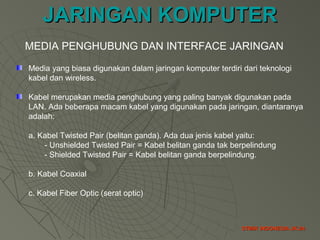 JARINGAN KOMPUTERJARINGAN KOMPUTER
STMIK INDONESIA JK-24STMIK INDONESIA JK-24
MEDIA PENGHUBUNG DAN INTERFACE JARINGAN
Media yang biasa digunakan dalam jaringan komputer terdiri dari teknologi
kabel dan wireless.
Kabel merupakan media penghubung yang paling banyak digunakan pada
LAN. Ada beberapa macam kabel yang digunakan pada jaringan, diantaranya
adalah:
a. Kabel Twisted Pair (belitan ganda). Ada dua jenis kabel yaitu:
- Unshielded Twisted Pair = Kabel belitan ganda tak berpelindung
- Shielded Twisted Pair = Kabel belitan ganda berpelindung.
b. Kabel Coaxial
c. Kabel Fiber Optic (serat optic)
 