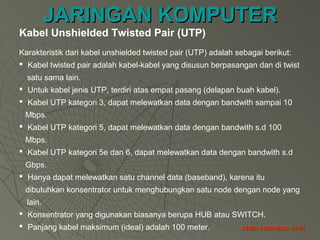 JARINGAN KOMPUTERJARINGAN KOMPUTER
STMIK INDONESIA JK-25STMIK INDONESIA JK-25
Kabel Unshielded Twisted Pair (UTP)
Karakteristik dari kabel unshielded twisted pair (UTP) adalah sebagai berikut:
 Kabel twisted pair adalah kabel-kabel yang disusun berpasangan dan di twist
satu sama lain.
 Untuk kabel jenis UTP, terdiri atas empat pasang (delapan buah kabel).
 Kabel UTP kategori 3, dapat melewatkan data dengan bandwith sampai 10
Mbps.
 Kabel UTP kategori 5, dapat melewatkan data dengan bandwith s.d 100
Mbps.
 Kabel UTP kategori 5e dan 6, dapat melewatkan data dengan bandwith s.d
Gbps.
 Hanya dapat melewatkan satu channel data (baseband), karena itu
dibutuhkan konsentrator untuk menghubungkan satu node dengan node yang
lain.
 Konsentrator yang digunakan biasanya berupa HUB atau SWITCH.
 Panjang kabel maksimum (ideal) adalah 100 meter.
 