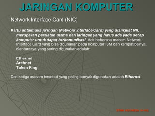 JARINGAN KOMPUTERJARINGAN KOMPUTER
STMIK INDONESIA JK-002STMIK INDONESIA JK-002
Network Interface Card (NIC)
Kartu antarmuka jaringan (Network Interface Card) yang disingkat NIC
merupakan peralatan utama dari jaringan yang harus ada pada setiap
komputer untuk dapat berkomunikasi. Ada beberapa macam Network
Interface Card yang bisa digunakan pada komputer IBM dan kompatibelnya,
diantaranya yang sering digunakan adalah:
Ethernet
Archnet
Token Ring
Dari ketiga macam tersebut yang paling banyak digunakan adalah Ethernet.
 