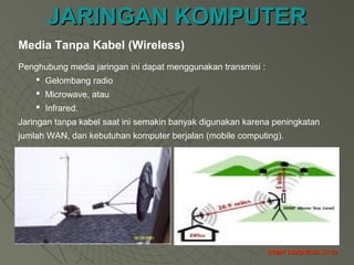JARINGAN KOMPUTERJARINGAN KOMPUTER
STMIK INDONESIA JK-32STMIK INDONESIA JK-32
Media Tanpa Kabel (Wireless)
Penghubung media jaringan ini dapat menggunakan transmisi :
 Gelombang radio
 Microwave, atau
 Infrared.
Jaringan tanpa kabel saat ini semakin banyak digunakan karena peningkatan
jumlah WAN, dan kebutuhan komputer berjalan (mobile computing).
 
