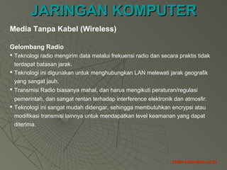 JARINGAN KOMPUTERJARINGAN KOMPUTER
STMIK INDONESIA JK-33STMIK INDONESIA JK-33
Gelombang Radio
 Teknologi radio mengirim data melalui frekuensi radio dan secara praktis tidak
terdapat batasan jarak.
 Teknologi ini digunakan untuk menghubungkan LAN melewati jarak geografik
yang sangat jauh.
 Transmisi Radio biasanya mahal, dan harus mengikuti peraturan/regulasi
pemerintah, dan sangat rentan terhadap interference elektronik dan atmosfir.
 Teknologi ini sangat mudah didengar, sehingga membutuhkan encrypsi atau
modifikasi transmisi lainnya untuk mendapatkan level keamanan yang dapat
diterima.
Media Tanpa Kabel (Wireless)
 