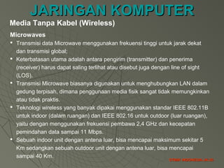 JARINGAN KOMPUTERJARINGAN KOMPUTER
STMIK INDONESIA JK-35STMIK INDONESIA JK-35
Microwaves
 Transmisi data Microwave menggunakan frekuensi tinggi untuk jarak dekat
dan transmisi global;
 Keterbatasan utama adalah antara pengirim (transmitter) dan penerima
(receiver) harus dapat saling terlihat atau disebut juga dengan line of sight
(LOS).
 Transmisi Microwave biasanya digunakan untuk menghubungkan LAN dalam
gedung terpisah, dimana penggunaan media fisik sangat tidak memungkinkan
atau tidak praktis.
 Teknologi wireless yang banyak dipakai menggunakan standar IEEE 802.11B
untuk indoor (dalam ruangan) dan IEEE 802.16 untuk outdoor (luar ruangan),
yaitu dengan menggunakan frekuensi pembawa 2,4 GHz dan kecepatan
pemindahan data sampai 11 Mbps.
 Sebuah indoor unit dengan antena luar, bisa mencapai maksimum sekitar 5
Km sedangkan sebuah outdoor unit dengan antena luar, bisa mencapai
sampai 40 Km.
Media Tanpa Kabel (Wireless)
 