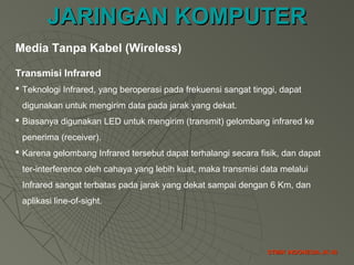 JARINGAN KOMPUTERJARINGAN KOMPUTER
STMIK INDONESIA JK-38STMIK INDONESIA JK-38
Media Tanpa Kabel (Wireless)
Transmisi Infrared
 Teknologi Infrared, yang beroperasi pada frekuensi sangat tinggi, dapat
digunakan untuk mengirim data pada jarak yang dekat.
 Biasanya digunakan LED untuk mengirim (transmit) gelombang infrared ke
penerima (receiver).
 Karena gelombang Infrared tersebut dapat terhalangi secara fisik, dan dapat
ter-interference oleh cahaya yang lebih kuat, maka transmisi data melalui
Infrared sangat terbatas pada jarak yang dekat sampai dengan 6 Km, dan
aplikasi line-of-sight.
 