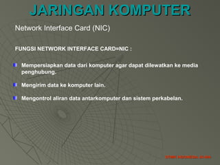 JARINGAN KOMPUTERJARINGAN KOMPUTER
STMIK INDONESIA JK-004STMIK INDONESIA JK-004
FUNGSI NETWORK INTERFACE CARD=NIC :
Mempersiapkan data dari komputer agar dapat dilewatkan ke media
penghubung.
Mengirim data ke komputer lain.
Mengontrol aliran data antarkomputer dan sistem perkabelan.
Network Interface Card (NIC)
 