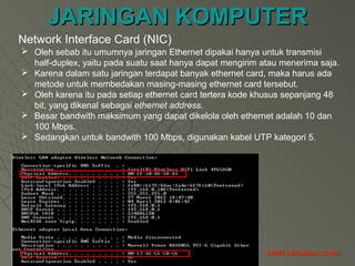 JARINGAN KOMPUTERJARINGAN KOMPUTER
STMIK INDONESIA JK-007STMIK INDONESIA JK-007
 Oleh sebab itu umumnya jaringan Ethernet dipakai hanya untuk transmisi
half-duplex, yaitu pada suatu saat hanya dapat mengirim atau menerima saja.
 Karena dalam satu jaringan terdapat banyak ethernet card, maka harus ada
metode untuk membedakan masing-masing ethernet card tersebut.
 Oleh karena itu pada setiap ethernet card tertera kode khusus sepanjang 48
bit, yang dikenal sebagai ethernet address.
 Besar bandwith maksimum yang dapat dikelola oleh ethernet adalah 10 dan
100 Mbps.
 Sedangkan untuk bandwith 100 Mbps, digunakan kabel UTP kategori 5.
Network Interface Card (NIC)
 