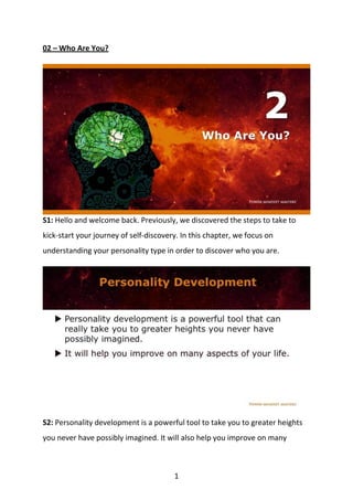 1
02 – Who Are You?
S1: Hello and welcome back. Previously, we discovered the steps to take to
kick-start your journey of self-discovery. In this chapter, we focus on
understanding your personality type in order to discover who you are.
S2: Personality development is a powerful tool to take you to greater heights
you never have possibly imagined. It will also help you improve on many
 