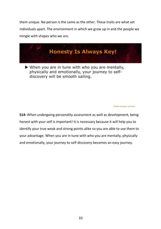 10
them unique. No person is the same as the other. These traits are what set
individuals apart. The environment in which we grow up in and the people we
mingle with shapes who we are.
S14: When undergoing personality assessment as well as development, being
honest with your self is important! It is necessary because it will help you to
identify your true weak and strong points alike so you are able to use them to
your advantage. When you are in tune with who you are mentally, physically
and emotionally, your journey to self-discovery becomes an easy journey.
 