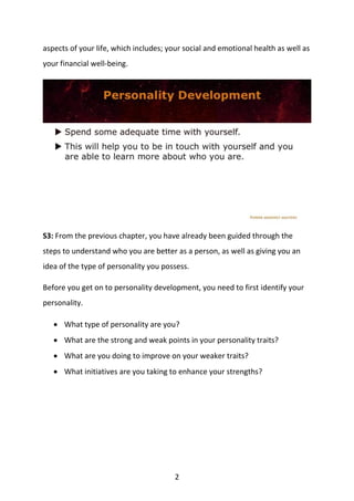 2
aspects of your life, which includes; your social and emotional health as well as
your financial well-being.
S3: From the previous chapter, you have already been guided through the
steps to understand who you are better as a person, as well as giving you an
idea of the type of personality you possess.
Before you get on to personality development, you need to first identify your
personality.
 What type of personality are you?
 What are the strong and weak points in your personality traits?
 What are you doing to improve on your weaker traits?
 What initiatives are you taking to enhance your strengths?
 
