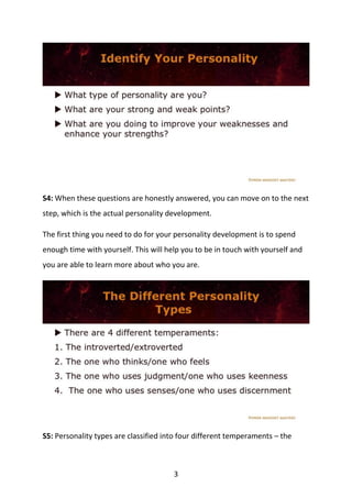 3
S4: When these questions are honestly answered, you can move on to the next
step, which is the actual personality development.
The first thing you need to do for your personality development is to spend
enough time with yourself. This will help you to be in touch with yourself and
you are able to learn more about who you are.
S5: Personality types are classified into four different temperaments – the
 