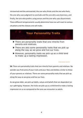 4
introverted and the extroverted, the one who thinks and the one who feels,
the one who uses judgment to conclude and the one who uses keenness, and
finally, the one who prefers using senses and the one who uses discernment.
These different temperaments usually determine how one will react to various
situations and the choices one will make.
S6: There are personality traits that one inherits from parents and relatives. No
wonder you find some of your traits and your likes and dislikes similar to those
of your parents or relatives. There are some personality traits that we pick up
along the way as we grow and live our lives.
As we grow older, we pick up habits, values and beliefs that are dependent on
our upbringing. However, the traits we pick up as a child tend to make a lasting
impression on us as compared to the ones we encounter as adults.
 