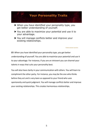 5
S7: When you have identified your personality type, you get better
understanding of yourself. You are able to maximize your potential and use it
to your advantage. For instance, if you are an introvert you can channel your
talents in ways that suits your personality best.
You will also have clarity in your communication with others. You will learn to
compliment the other party. For instance, you may be the one who thinks
before they act and is very keen as opposed to your friend who uses
spontaneity and quick judgment. You will manage conflicts better and improve
your existing relationships. This creates harmonious relationships.
 