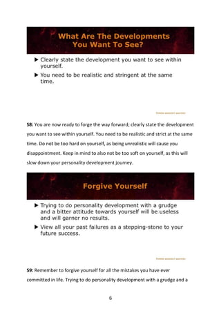 6
S8: You are now ready to forge the way forward; clearly state the development
you want to see within yourself. You need to be realistic and strict at the same
time. Do not be too hard on yourself, as being unrealistic will cause you
disappointment. Keep in mind to also not be too soft on yourself, as this will
slow down your personality development journey.
S9: Remember to forgive yourself for all the mistakes you have ever
committed in life. Trying to do personality development with a grudge and a
 