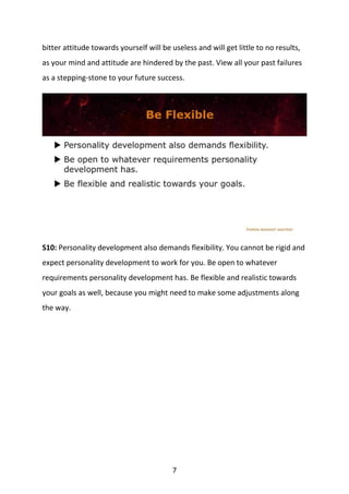 7
bitter attitude towards yourself will be useless and will get little to no results,
as your mind and attitude are hindered by the past. View all your past failures
as a stepping-stone to your future success.
S10: Personality development also demands flexibility. You cannot be rigid and
expect personality development to work for you. Be open to whatever
requirements personality development has. Be flexible and realistic towards
your goals as well, because you might need to make some adjustments along
the way.
 