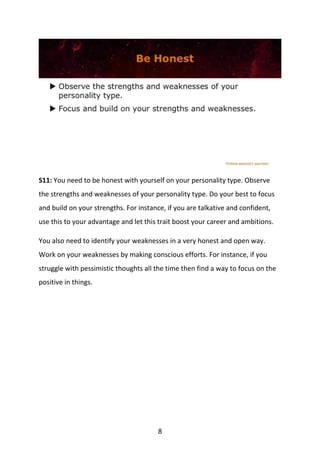 8
S11: You need to be honest with yourself on your personality type. Observe
the strengths and weaknesses of your personality type. Do your best to focus
and build on your strengths. For instance, if you are talkative and confident,
use this to your advantage and let this trait boost your career and ambitions.
You also need to identify your weaknesses in a very honest and open way.
Work on your weaknesses by making conscious efforts. For instance, if you
struggle with pessimistic thoughts all the time then find a way to focus on the
positive in things.
 