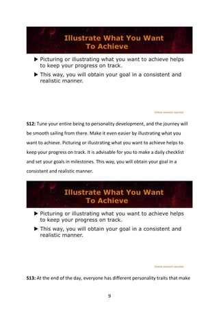 9
S12: Tune your entire being to personality development, and the journey will
be smooth sailing from there. Make it even easier by illustrating what you
want to achieve. Picturing or illustrating what you want to achieve helps to
keep your progress on track. It is advisable for you to make a daily checklist
and set your goals in milestones. This way, you will obtain your goal in a
consistent and realistic manner.
S13: At the end of the day, everyone has different personality traits that make
 