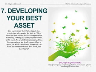 10
|
MTL: The Professional Development Programme
Why Delegate and Empower?
https://freerangestock.com/photos/39080/think-green-concept--splashes-
and-butterflies-on-hand.html
Give people the freedom to fly
7. DEVELOPING
YOUR BEST
ASSET
It’s a truism to say that the best asset of an
organization is its people. But it’s true. This is
what one director of a production organization
has to say: “In the past, we employed a worker
for his hands. Now, with the intense competition
from everywhere, we simply cannot afford to
ignore the whole contribution that people can
make. We need their hands, their heads, and
their hearts.”
 