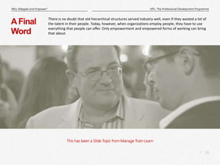 11
|
MTL: The Professional Development Programme
Why Delegate and Empower?
This has been a Slide Topic from Manage Train Learn
AFinal
Word
There is no doubt that old hierarchical structures served industry well, even if they wasted a lot of
the talent in their people. Today, however, when organizations employ people, they have to use
everything that people can offer. Only empowerment and empowered forms of working can bring
that about.
 