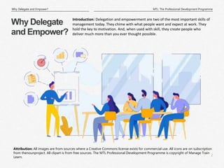 2
|
MTL: The Professional Development Programme
Why Delegate and Empower?
Attribution: All images are from sources where a Creative Commons license exists for commercial use. All icons are on subscription
from thenounproject. All clipart is from free sources. The MTL Professional Development Programme is copyright of Manage Train
Learn.
Why Delegate
and Empower?
Introduction: Delegation and empowerment are two of the most important skills of
management today. They chime with what people want and expect at work. They
hold the key to motivation. And, when used with skill, they create people who
deliver much more than you ever thought possible.
 