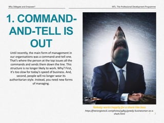 3
|
MTL: The Professional Development Programme
Why Delegate and Empower?
https://freerangestock.com/photos/39895/greedy-businessman-as-a-
shark.html
Nobody works happily for a shark-like boss
1. COMMAND-
AND-TELL IS
OUT
Until recently, the main form of management in
our organisations was a command-and-tell one.
That’s where the person at the top issues all the
commands and sends them down the line. This
structure is no longer likely to work. Why? First,
it's too slow for today's speed of business. And,
second, people will no longer wear its
authoritarian style. Instead, you need new forms
of managing.
 
