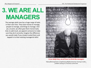 6
|
MTL: The Professional Development Programme
Why Delegate and Empower?
In our daily lives, we all have to think like managers
3. WE ARE ALL
MANAGERS
https://freerangestock.com/photos/47683/businessman-having-an-idea--
problem-solving-in-a-business-conte.html
The average adult now has a huge range of tasks
in their own lives. They have money to manage,
people to manage, and things to manage. And
yet, at work, we often give them menial tasks.
And, to add insult, we appoint someone to make
sure they do it correctly. Imagine the difference
you would make if you simply trusted them and
tapped in to their existing managerial skills!
 