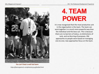 7
|
MTL: The Professional Development Programme
Why Delegate and Empower?
4. TEAM
POWER
https://freerangestock.com/photos/13174/football.html
You can’t beat a well-led team
It is now recognised that the most productive unit
in the organisation is the team. The team can
work together in a much more powerful way than
the individual and the boss can. This is because
there are no barriers of status, no distinctions of
rank, and no blurring of purposes. Old
approaches to people were based on managing
one-to-one; new approaches focus on the team.
 