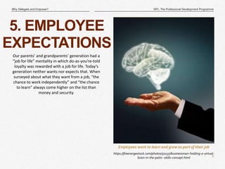 8
|
MTL: The Professional Development Programme
Why Delegate and Empower?
Employees want to learn and grow as part of their job
5. EMPLOYEE
EXPECTATIONS
https://freerangestock.com/photos/50137/businessman-holding-a-virtual-
brain-in-the-palm--skills-concept.html
Our parents’ and grandparents’ generation had a
“job for life” mentality in which do-as-you’re-told
loyalty was rewarded with a job for life. Today’s
generation neither wants nor expects that. When
surveyed about what they want from a job, “the
chance to work independently” and “the chance
to learn” always come higher on the list than
money and security.
 