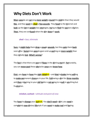 Why Diets Don’t Work
Many people are carrying more weight around the middle than they would
like, and they want to shed a few pounds. They head to the Internet and
look up the latest weight-loss strategies, trying to find the easiest solution.
Then, they are confused when the diet doesn’t work.
shed = lose, eliminate
Sure, it might help them drop a couple pounds, but they gain them back
soon after. Sometimes people even end up putting on more weight than
they initially lost. What’s wrong?
The fact is that there are several flaws in the dieting model. Fortunately,
you can move past these obstacles once you know how.
First, you have to have the right mindset – and that includes being willing
to make permanent changes in your life. Following a diet for three months
and then returning to your old habits is not going to result in anything but
frustration.
mindset, outlook = attitude and point of view
You have to change your outlook. You don’t need a diet; you need a
completely new dietary lifestyle if you want to make real and lasting
 