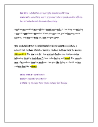 fad diets = diets that are currently popular and trendy
snake oil = something that is promised to have great positive effects,
but actually doesn’t do much of anything
Another reason that many dieters don’t see results is that they are missing
a crucial ingredient – exercise. When you exercise, you’re burning more
calories, and this will help you lose weight faster.
One study found that the main factor in losing weight successfully is
actually not the type of diet or exercise routine, but how long the person
sticks with it. The key to a diet that works is finding one that you enjoy
following. Healthy food doesn’t have to be boring and bland. The same is
true of exercise – look for workouts that you like doing, so they’ll be fun
and not feel like a chore.
sticks with it = continues it
bland = has little or no flavor
a chore = a task you have to do, but you don’t enjoy
 